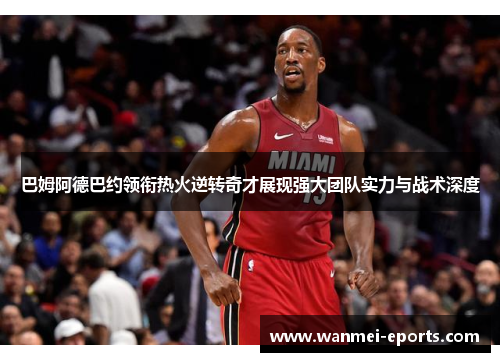 巴姆阿德巴约领衔热火逆转奇才展现强大团队实力与战术深度