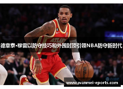 德章泰·穆雷以防守技巧和外围封顶引领NBA防守新时代