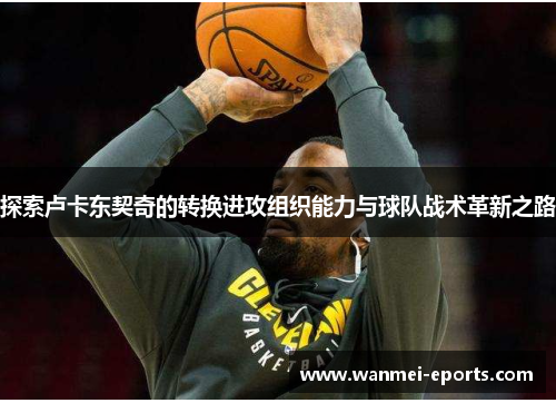 探索卢卡东契奇的转换进攻组织能力与球队战术革新之路