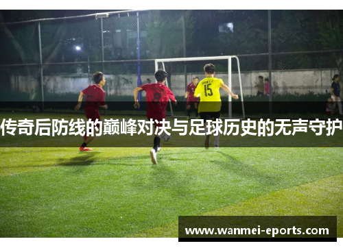传奇后防线的巅峰对决与足球历史的无声守护