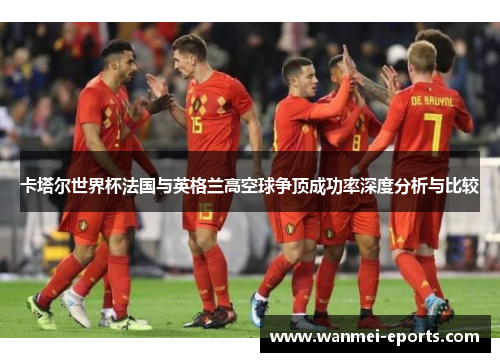 卡塔尔世界杯法国与英格兰高空球争顶成功率深度分析与比较