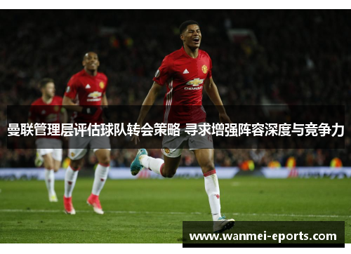 曼联管理层评估球队转会策略 寻求增强阵容深度与竞争力