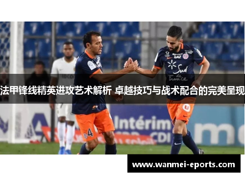 法甲锋线精英进攻艺术解析 卓越技巧与战术配合的完美呈现