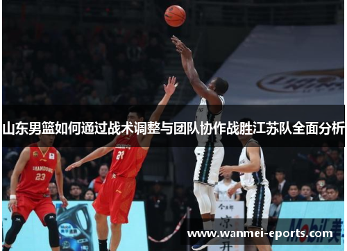 山东男篮如何通过战术调整与团队协作战胜江苏队全面分析