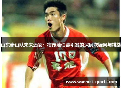 山东泰山队未来迷雾：宿茂臻任命引发的深层次疑问与挑战